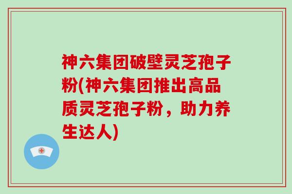 神六集团破壁灵芝孢子粉(神六集团推出高品质灵芝孢子粉，助力养生达人)