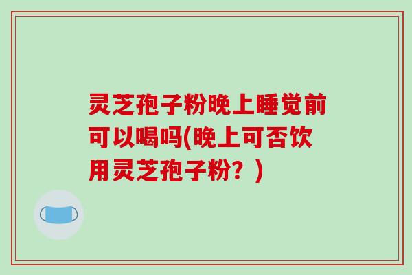 灵芝孢子粉晚上睡觉前可以喝吗(晚上可否饮用灵芝孢子粉？)