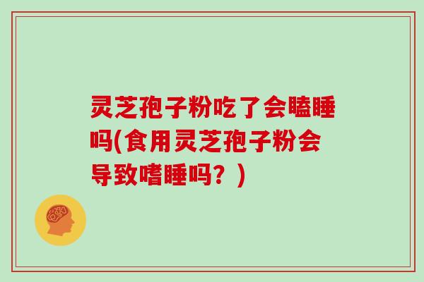 灵芝孢子粉吃了会瞌睡吗(食用灵芝孢子粉会导致嗜睡吗？)
