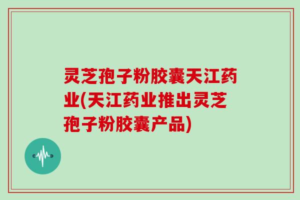 灵芝孢子粉胶囊天江药业(天江药业推出灵芝孢子粉胶囊产品)