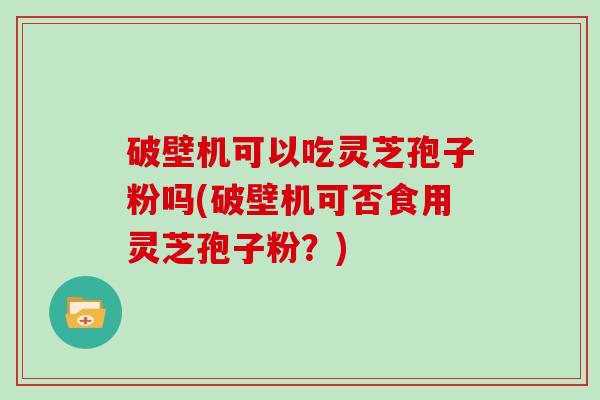 破壁机可以吃灵芝孢子粉吗(破壁机可否食用灵芝孢子粉？)
