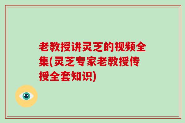 老教授讲灵芝的视频全集(灵芝专家老教授传授全套知识)