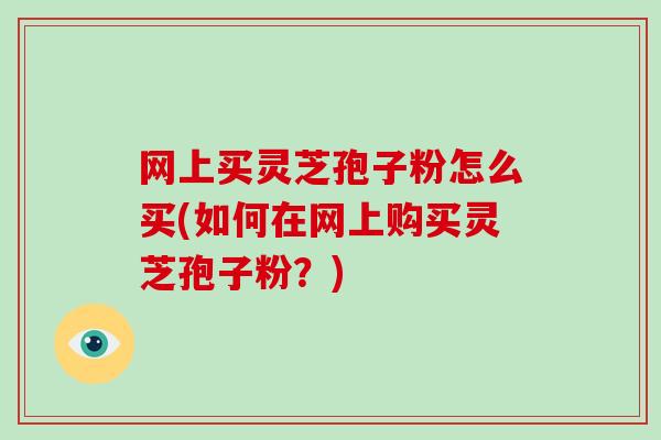 网上买灵芝孢子粉怎么买(如何在网上购买灵芝孢子粉？)