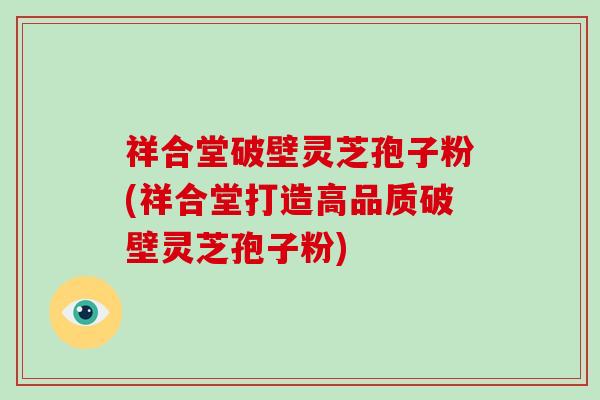 祥合堂破壁灵芝孢子粉(祥合堂打造高品质破壁灵芝孢子粉)