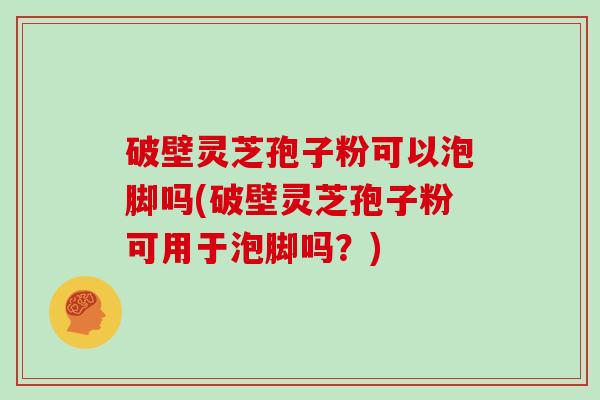 破壁灵芝孢子粉可以泡脚吗(破壁灵芝孢子粉可用于泡脚吗?)