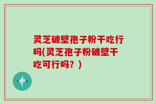 灵芝破壁孢子粉干吃行吗(灵芝孢子粉破壁干吃可行吗?)