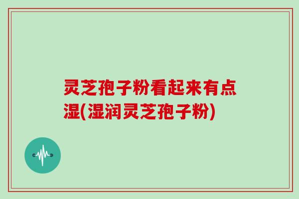 灵芝孢子粉看起来有点湿(湿润灵芝孢子粉)