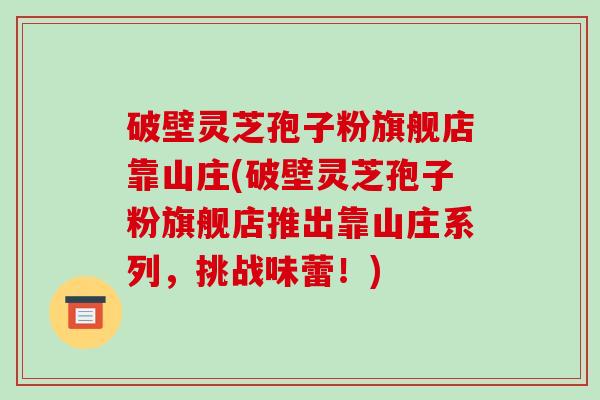 破壁灵芝孢子粉旗舰店靠山庄(破壁灵芝孢子粉旗舰店推出靠山庄系列，挑战味蕾！)