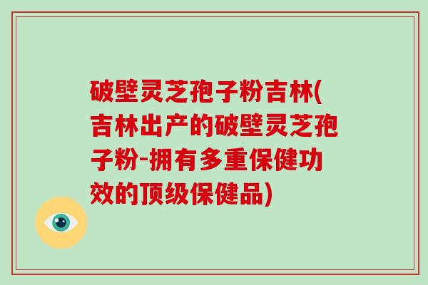 破壁灵芝孢子粉吉林(吉林出产的破壁灵芝孢子粉-拥有多重保健功效的顶级保健品)