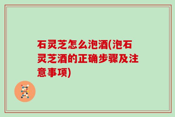 石灵芝怎么泡酒(泡石灵芝酒的正确步骤及注意事项)
