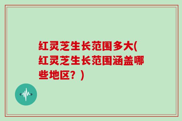 红灵芝生长范围多大(红灵芝生长范围涵盖哪些地区?)