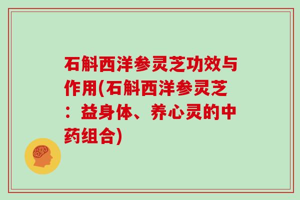 石斛西洋参灵芝功效与作用(石斛西洋参灵芝:益身体、养心灵的中药组合)
