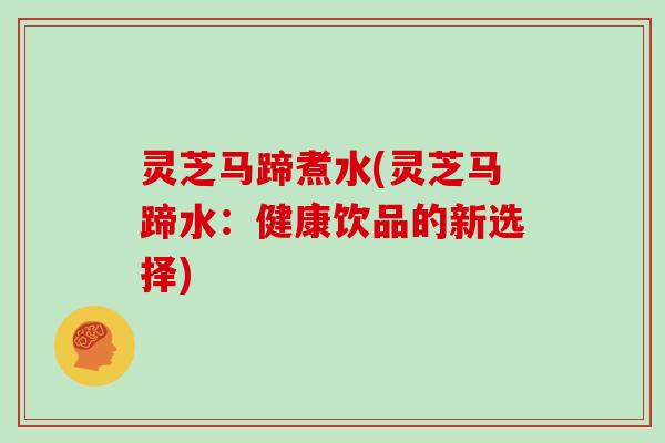 灵芝马蹄煮水(灵芝马蹄水：健康饮品的新选择)