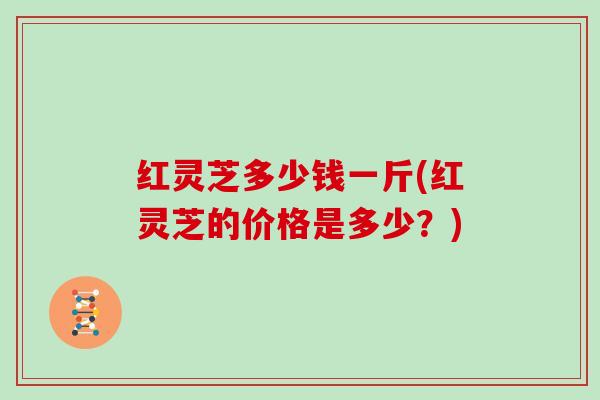 红灵芝多少钱一斤(红灵芝的价格是多少？)