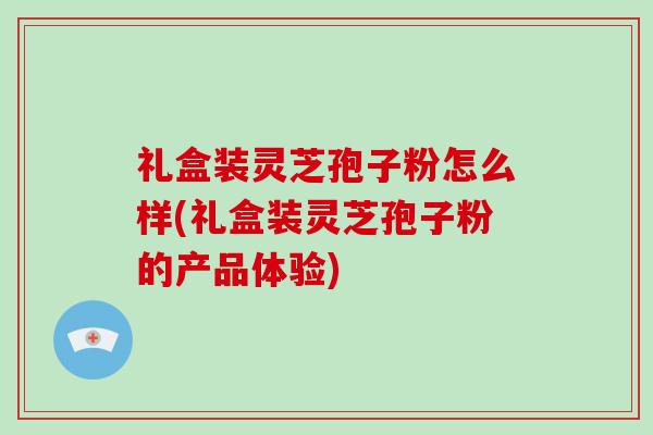礼盒装灵芝孢子粉怎么样(礼盒装灵芝孢子粉的产品体验)