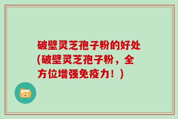 破壁灵芝孢子粉的好处(破壁灵芝孢子粉，全方位增强免疫力！)