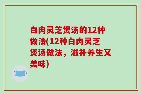 白肉灵芝煲汤的12种做法(12种白肉灵芝煲汤做法,滋补养生又美味)