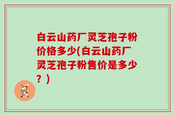 白云山药厂灵芝孢子粉价格多少(白云山药厂灵芝孢子粉售价是多少?)