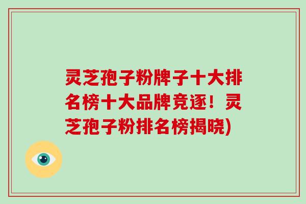 灵芝孢子粉牌子十大排名榜十大品牌竞逐!灵芝孢子粉排名榜揭晓)