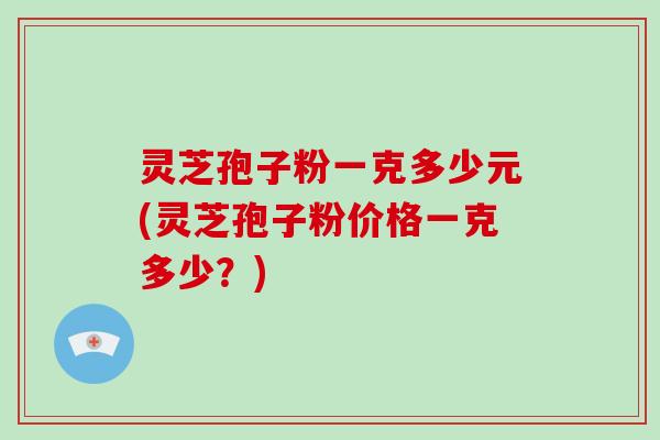灵芝孢子粉一克多少元(灵芝孢子粉价格一克多少?)