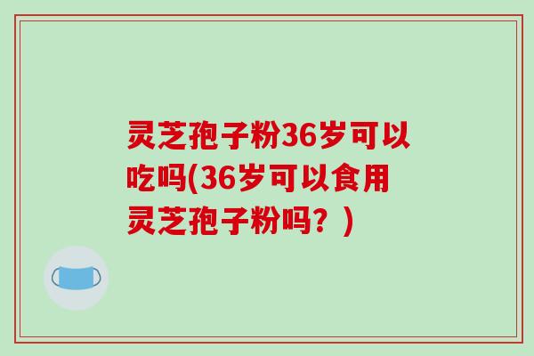 灵芝孢子粉36岁可以吃吗(36岁可以食用灵芝孢子粉吗?)