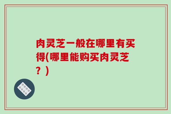 肉灵芝一般在哪里有买得(哪里能购买肉灵芝?)