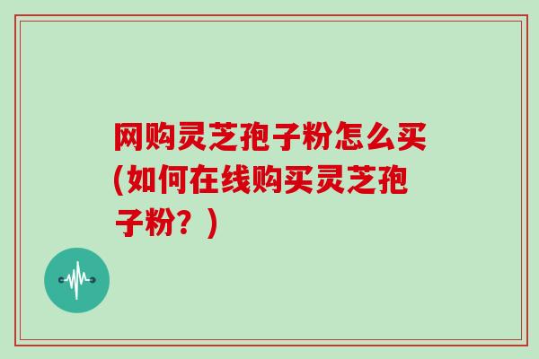 网购灵芝孢子粉怎么买(如何在线购买灵芝孢子粉？)