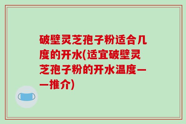 破壁灵芝孢子粉适合几度的开水(适宜破壁灵芝孢子粉的开水温度——推介)