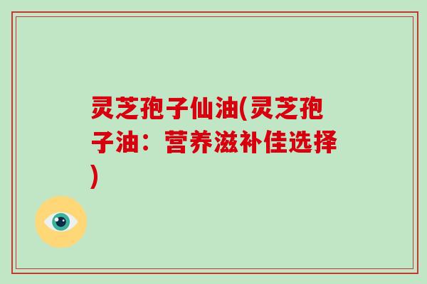 灵芝孢子仙油(灵芝孢子油:营养滋补佳选择)