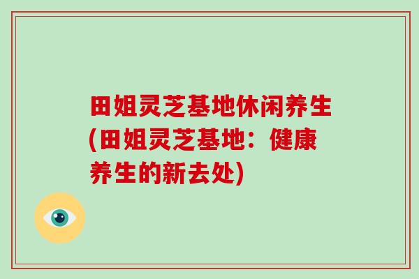 田姐灵芝基地休闲养生(田姐灵芝基地:健康养生的新去处)