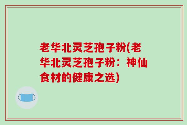 老华北灵芝孢子粉(老华北灵芝孢子粉：神仙食材的健康之选)