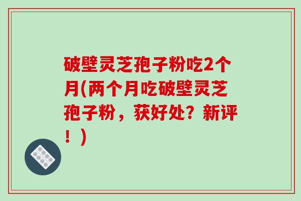 破壁灵芝孢子粉吃2个月(两个月吃破壁灵芝孢子粉,获好处?新评!)