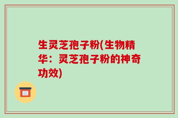 生灵芝孢子粉(生物精华:灵芝孢子粉的神奇功效)