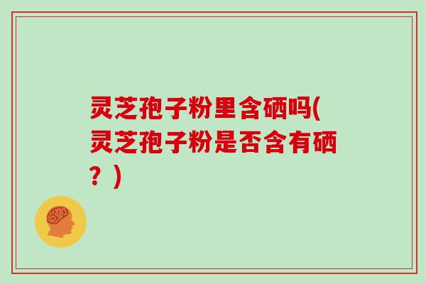灵芝孢子粉里含硒吗(灵芝孢子粉是否含有硒？)