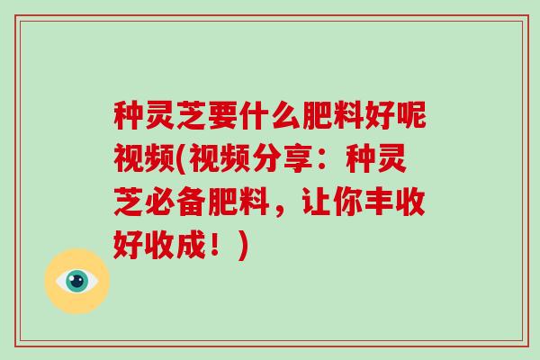 种灵芝要什么肥料好呢视频(视频分享:种灵芝必备肥料,让你丰收好收成!)
