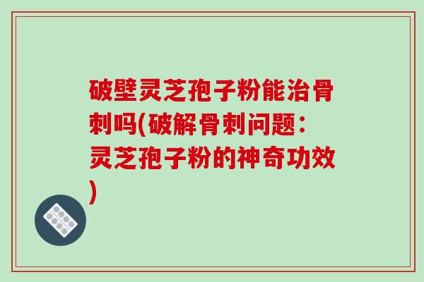 破壁灵芝孢子粉能治骨刺吗(破解骨刺问题：灵芝孢子粉的神奇功效)