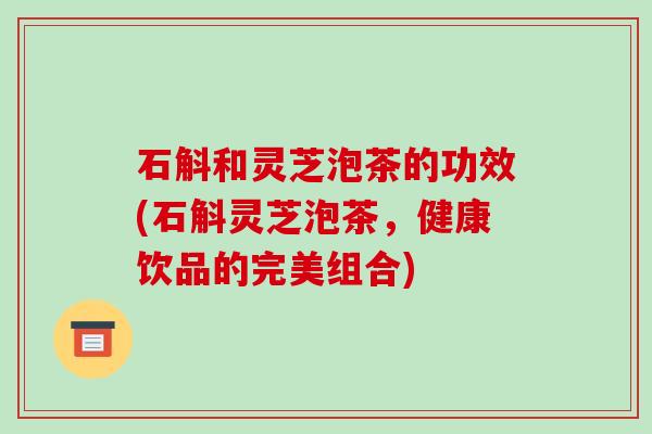 石斛和灵芝泡茶的功效(石斛灵芝泡茶，健康饮品的完美组合)