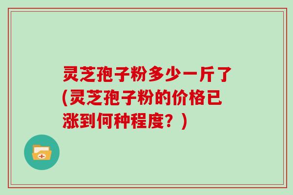 灵芝孢子粉多少一斤了(灵芝孢子粉的价格已涨到何种程度?)