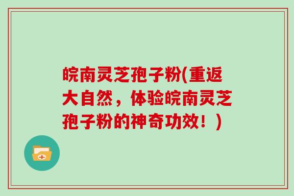 皖南灵芝孢子粉(重返大自然,体验皖南灵芝孢子粉的神奇功效!)