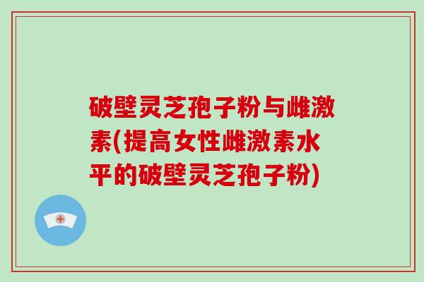 破壁灵芝孢子粉与雌激素(提高女性雌激素水平的破壁灵芝孢子粉)