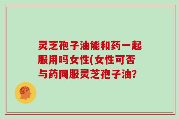 灵芝孢子油能和药一起服用吗女性(女性可否与药同服灵芝孢子油？