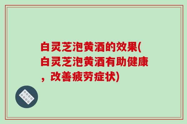 白灵芝泡黄酒的效果(白灵芝泡黄酒有助健康，改善疲劳症状)