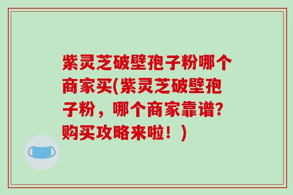 紫灵芝破壁孢子粉哪个商家买(紫灵芝破壁孢子粉，哪个商家靠谱？购买攻略来啦！)