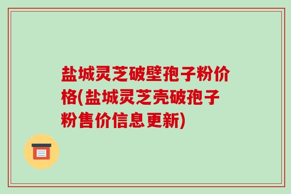 盐城灵芝破壁孢子粉价格(盐城灵芝壳破孢子粉售价信息更新)