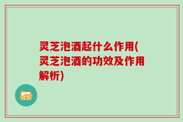 灵芝泡酒起什么作用(灵芝泡酒的功效及作用解析)