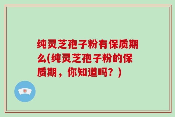 纯灵芝孢子粉有保质期么(纯灵芝孢子粉的保质期，你知道吗？)