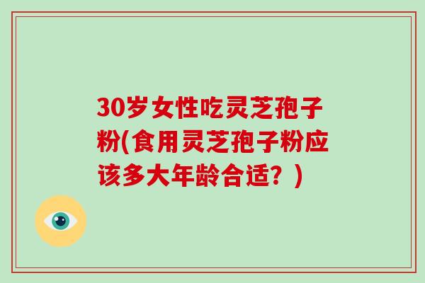 30岁女性吃灵芝孢子粉(食用灵芝孢子粉应该多大年龄合适?)