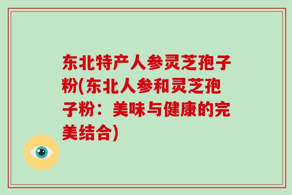 东北特产人参灵芝孢子粉(东北人参和灵芝孢子粉:美味与健康的完美结合)