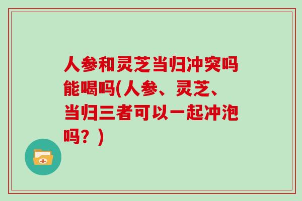 人参和灵芝当归冲突吗能喝吗(人参、灵芝、当归三者可以一起冲泡吗?)