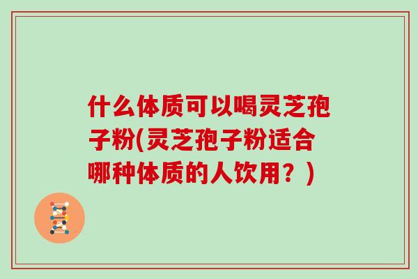 什么体质可以喝灵芝孢子粉(灵芝孢子粉适合哪种体质的人饮用?)